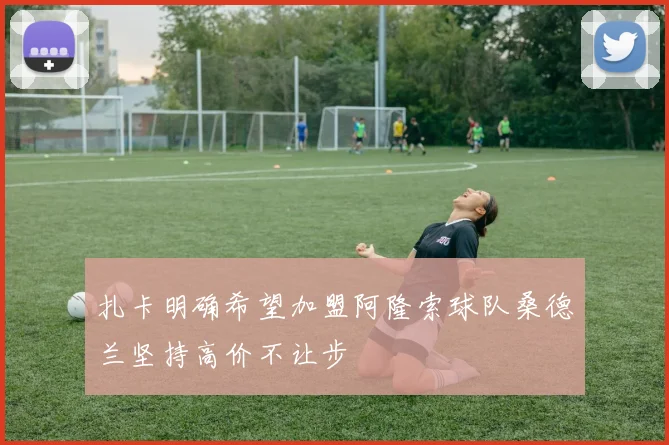 扎卡明确希望加盟阿隆索球队桑德兰坚持高价不让步