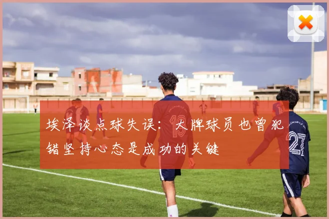 埃泽谈点球失误：大牌球员也曾犯错坚持心态是成功的关键