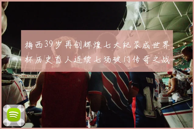 梅西39岁再创辉煌七大纪录成世界杯历史首人连续七场破门传奇之战
