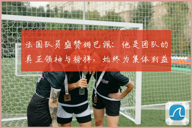 法国队员盛赞姆巴佩：他是团队的真正领袖与榜样，始终为集体利益考虑