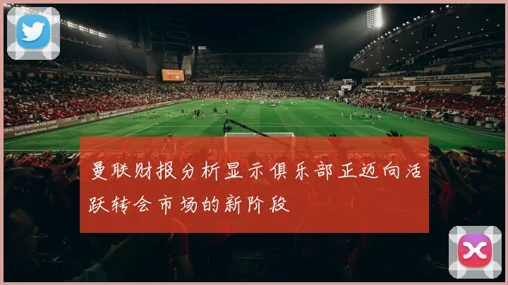 曼联财报分析显示俱乐部正迈向活跃转会市场的新阶段