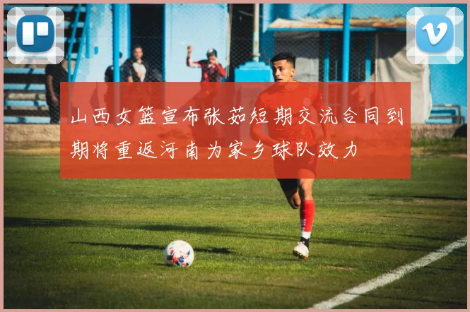 山西女篮宣布张茹短期交流合同到期将重返河南为家乡球队效力