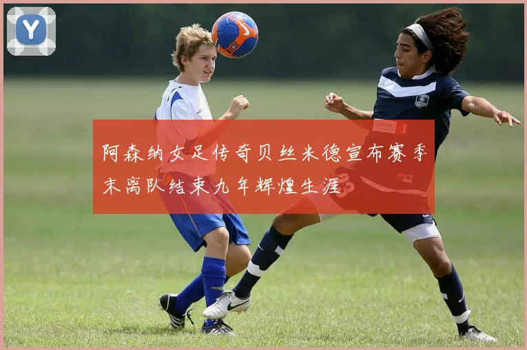 阿森纳女足传奇贝丝米德宣布赛季末离队结束九年辉煌生涯