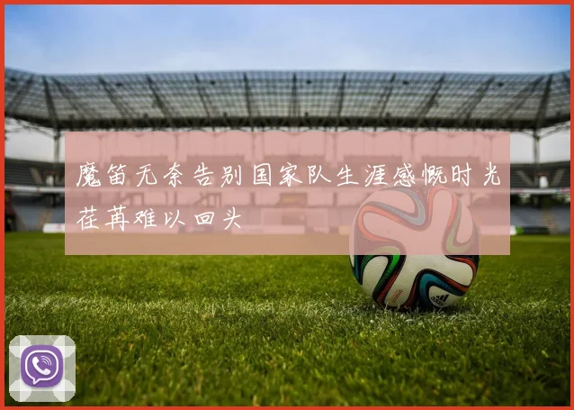魔笛无奈告别国家队生涯感慨时光荏苒难以回头