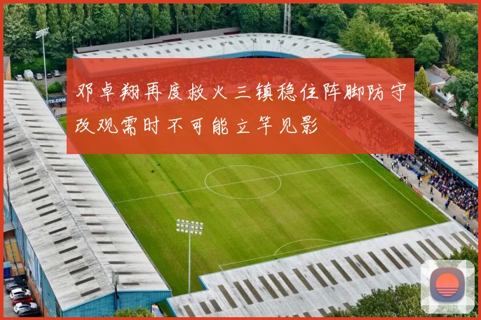 邓卓翔再度救火三镇稳住阵脚防守改观需时不可能立竿见影