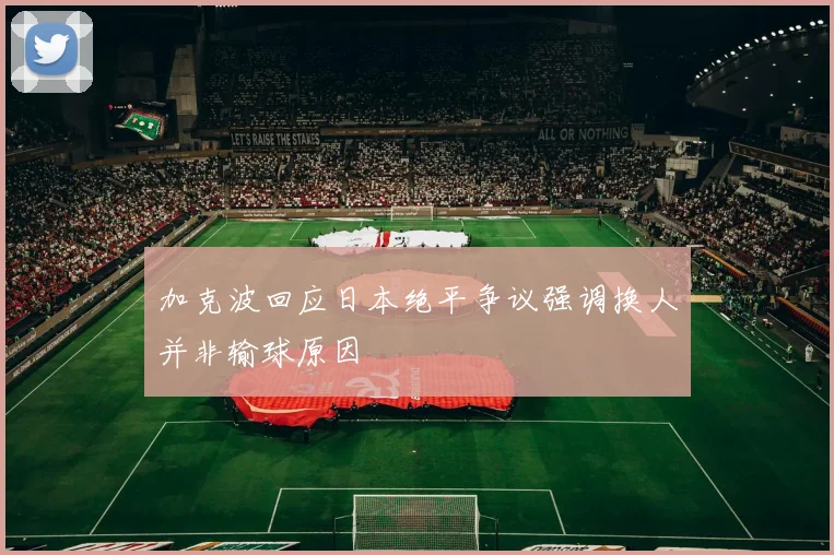 加克波回应日本绝平争议强调换人并非输球原因