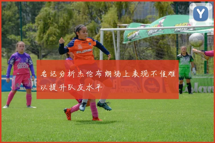 名记分析杰伦布朗场上表现不佳难以提升队友水平