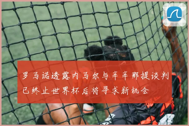 罗马诺透露内马尔与辛辛那提谈判已终止世界杯后将寻求新机会