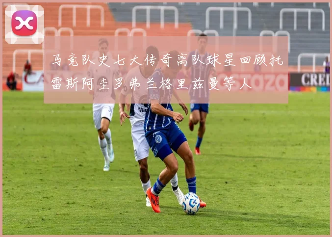 马竞队史七大传奇离队球星回顾托雷斯阿圭罗弗兰格里兹曼等人