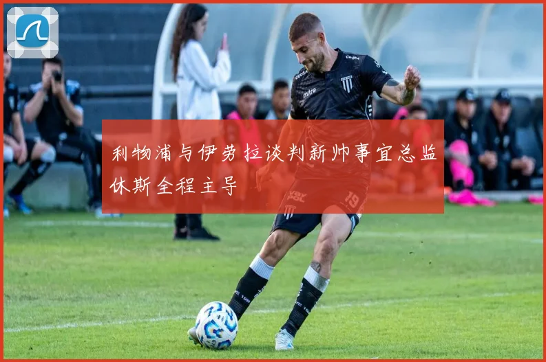 利物浦与伊劳拉谈判新帅事宜总监休斯全程主导