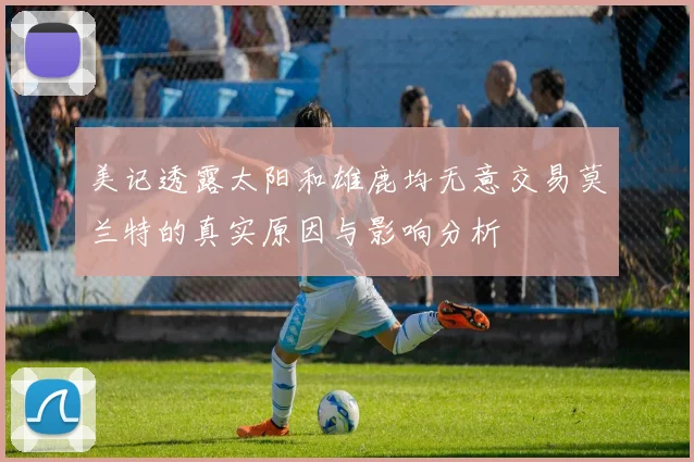 美记透露太阳和雄鹿均无意交易莫兰特的真实原因与影响分析