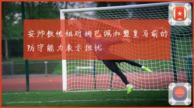 安帅教练组对姆巴佩加盟皇马前的防守能力表示担忧