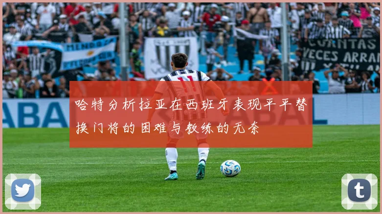 哈特分析拉亚在西班牙表现平平替换门将的困难与教练的无奈