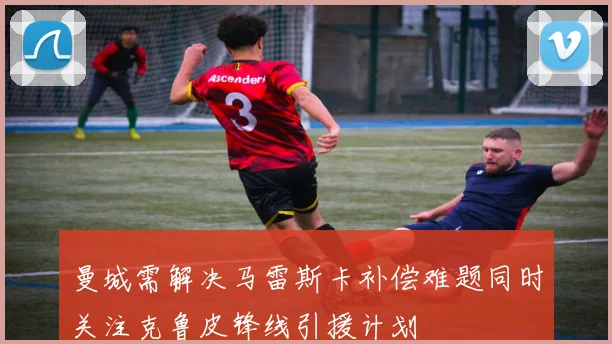 曼城需解决马雷斯卡补偿难题同时关注克鲁皮锋线引援计划