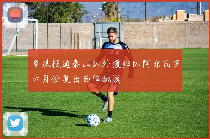 鲁媒报道泰山队外援归队阿尔瓦罗六月份复出面临挑战