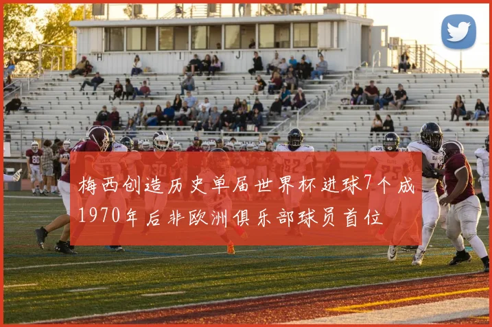 梅西创造历史单届世界杯进球7个成1970年后非欧洲俱乐部球员首位