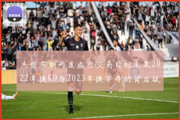 杰伦布朗两度成为交易目标未果2022年换KD与2023年换字母的背后故事